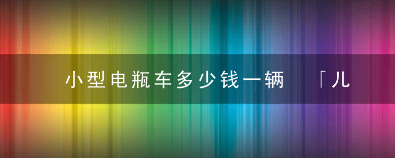 小型电瓶车多少钱一辆 「儿童电动车多少钱一辆」